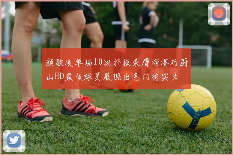 颜骏凌单场10次扑救荣膺海港对蔚山HD最佳球员展现出色门将实力