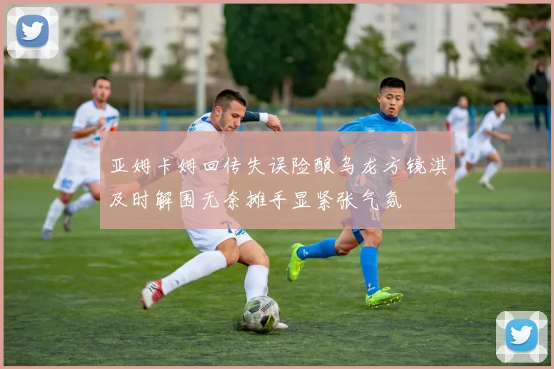 亚姆卡姆回传失误险酿乌龙方镜淇及时解围无奈摊手显紧张气氛
