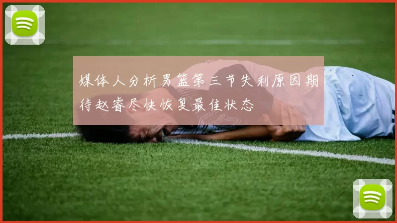 媒体人分析男篮第三节失利原因期待赵睿尽快恢复最佳状态