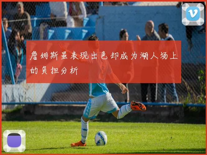 詹姆斯虽表现出色却成为湖人场上的负担分析