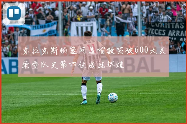 克拉克斯顿篮网盖帽数突破600大关荣登队史第四位成就辉煌