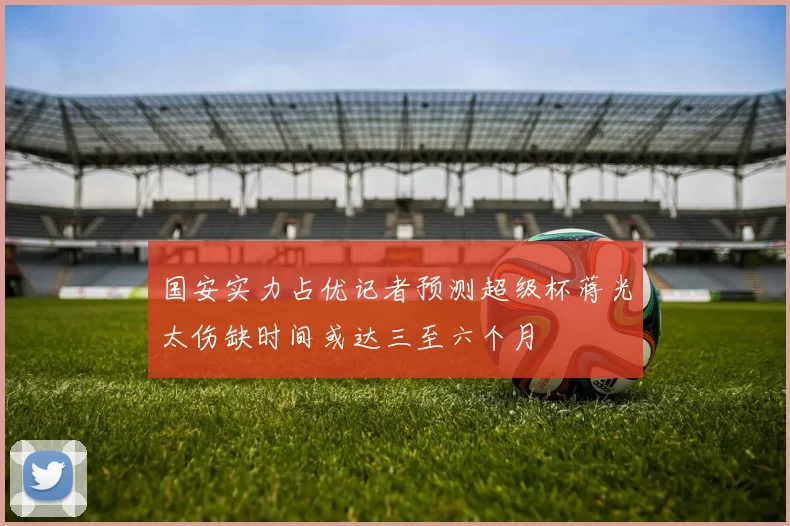 国安实力占优记者预测超级杯蒋光太伤缺时间或达三至六个月
