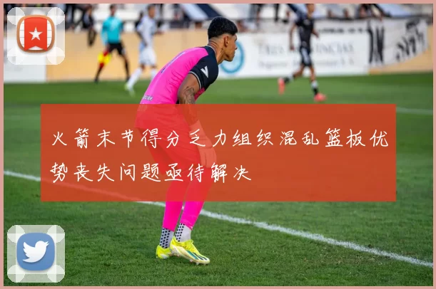 火箭末节得分乏力组织混乱篮板优势丧失问题亟待解决