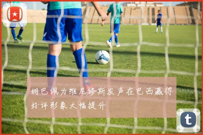 姆巴佩为维尼修斯发声在巴西赢得好评形象大幅提升