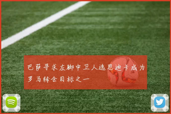 巴萨寻求左脚中卫人选恩迪卡成为罗马转会目标之一