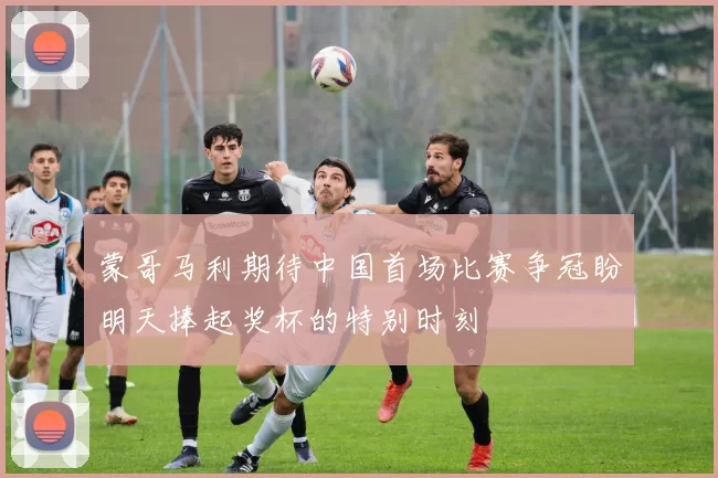 蒙哥马利期待中国首场比赛争冠盼明天捧起奖杯的特别时刻