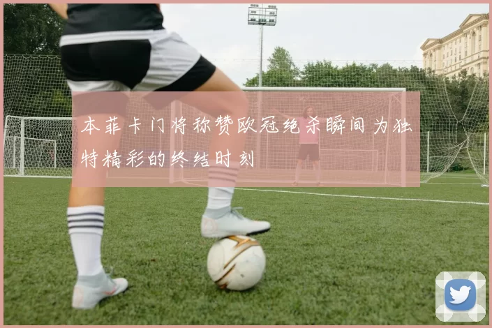本菲卡门将称赞欧冠绝杀瞬间为独特精彩的终结时刻