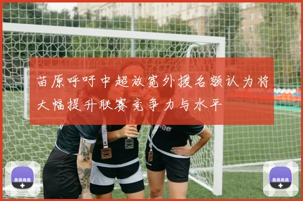 苗原呼吁中超放宽外援名额认为将大幅提升联赛竞争力与水平