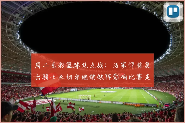 周二竞彩篮球焦点战：活塞悍将复出骑士米切尔继续缺阵影响比赛走势