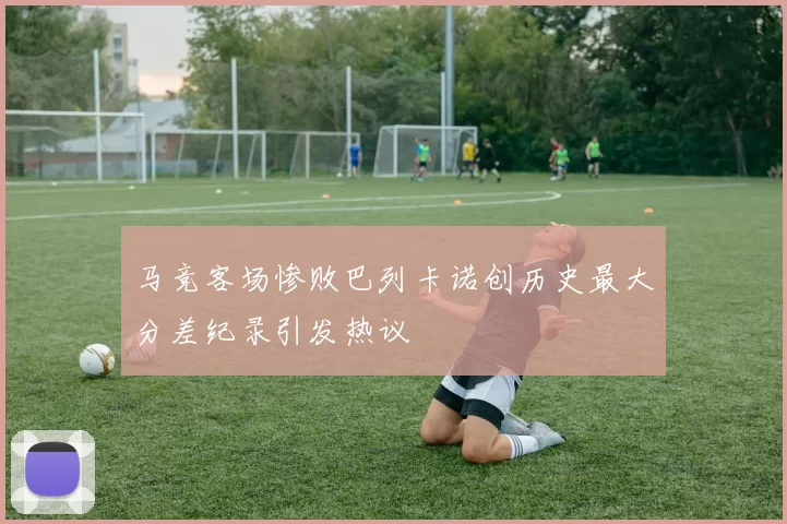 马竞客场惨败巴列卡诺创历史最大分差纪录引发热议
