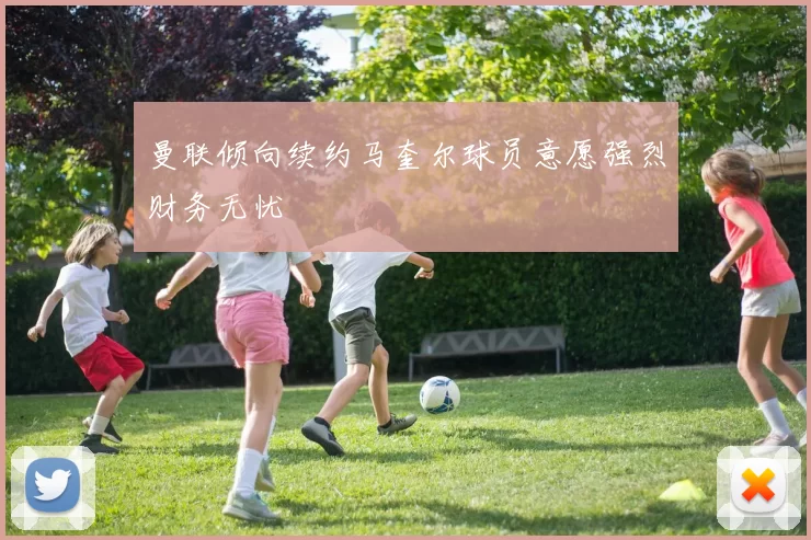 曼联倾向续约马奎尔球员意愿强烈财务无忧