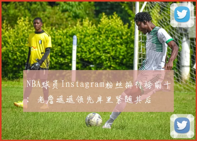 NBA球员Instagram粉丝排行榜前十：老詹遥遥领先库里紧随其后
