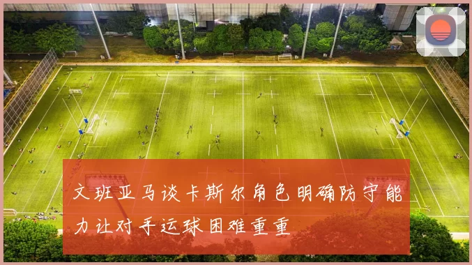 文班亚马谈卡斯尔角色明确防守能力让对手运球困难重重