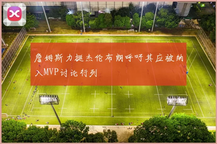 詹姆斯力挺杰伦布朗呼吁其应被纳入MVP讨论行列