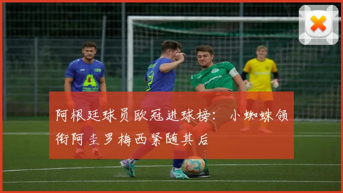 阿根廷球员欧冠进球榜：小蜘蛛领衔阿圭罗梅西紧随其后