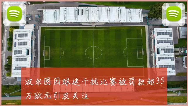 波尔图因球迷干扰比赛被罚款超35万欧元引发关注