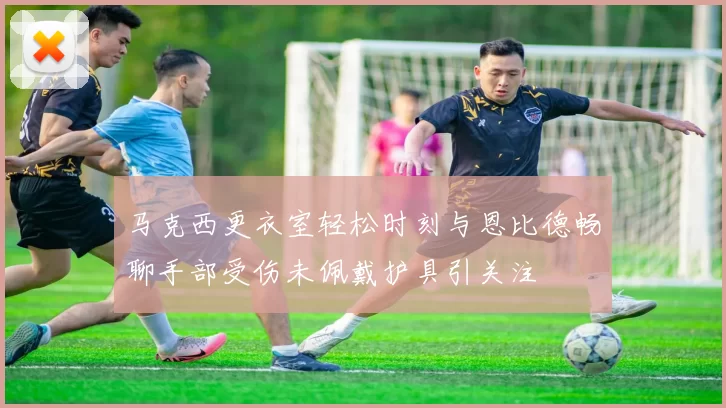 马克西更衣室轻松时刻与恩比德畅聊手部受伤未佩戴护具引关注