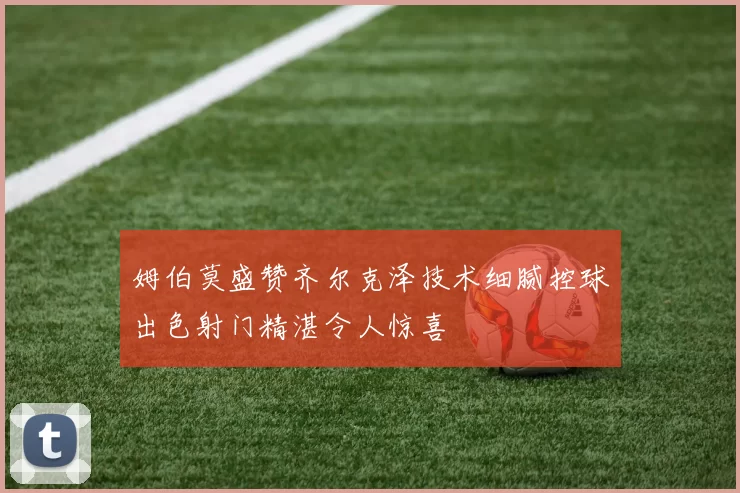 姆伯莫盛赞齐尔克泽技术细腻控球出色射门精湛令人惊喜