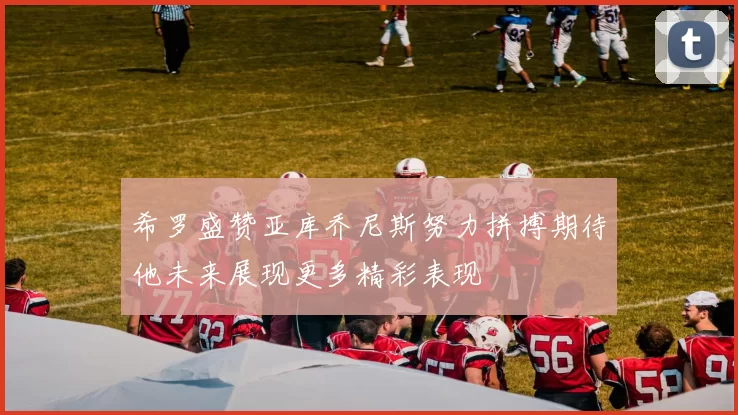 希罗盛赞亚库乔尼斯努力拼搏期待他未来展现更多精彩表现