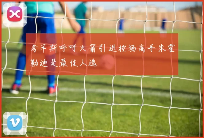 考辛斯呼吁火箭引进控场高手朱霍勒迪是最佳人选