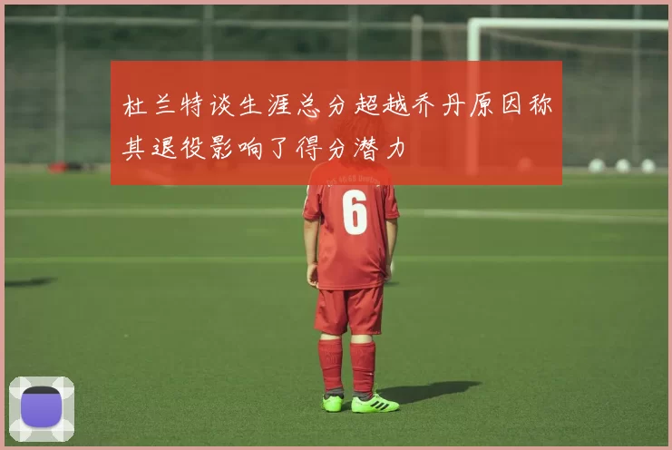 杜兰特谈生涯总分超越乔丹原因称其退役影响了得分潜力